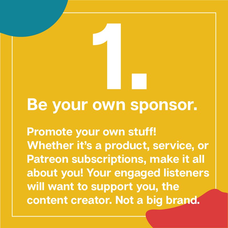 Image that repeats text on page - ways to make money with your podcast -"Be your own sponsor.  Promote your own stuff!  Whether it’s a product, service, or  Patreon subscriptions, make it all about you! Your engaged listeners will want to support you, the  content creator. Not a big brand."