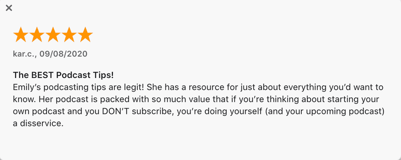 “The BEST Podcast Tips! Emily’s podcasting tips are legit! She has a resource for just about everything you’d want to know. Her podcast is packed with so much value that if you’re thinking about starting your own podcast and you DON’T subscribe, you’re doing yourself (and your upcoming podcast) a disservice.”