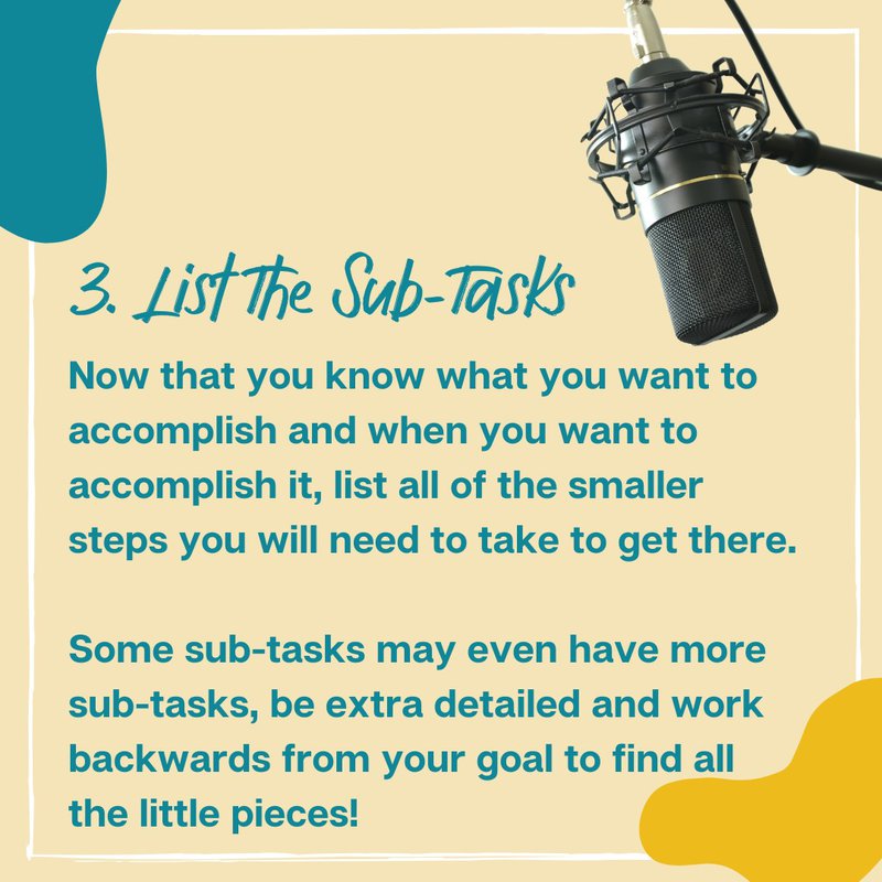 3. List The Sub-Tasks: Now that you know what you want to accomplish and when you want to accomplish it, list all of the smaller steps you will need to take to get there.  Some sub-tasks may even have more sub-tasks, be extra detailed and work backwards from your goal to find all  the little pieces!