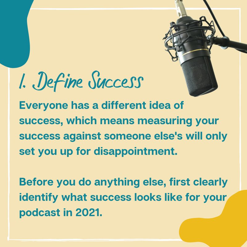 1. Define Success: Everyone has a different idea of success, which means measuring your success against someone else's will only set you up for disappointment.  Before you do anything else, first clearly identify what success looks like for your podcast in 2021. 