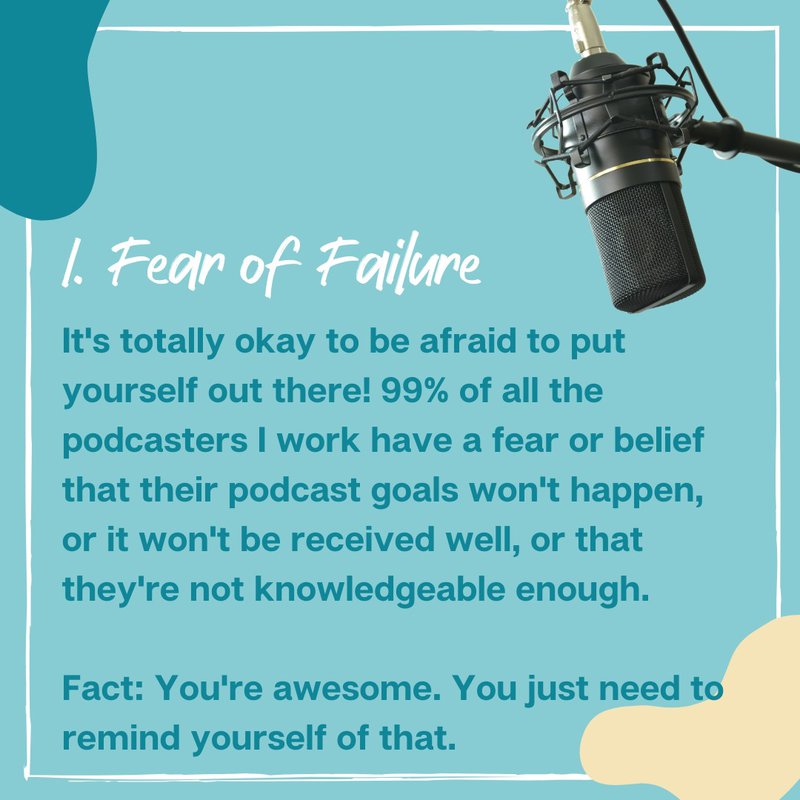 1. Fear of Failure It's totally okay to be afraid to put yourself out there! 99% of all the podcasters I work have a fear or belief that their podcast goals won't happen, or it won't be received well, or that they're not knowledgeable enough. Fact: You're awesome. You just need to remind yourself of that.