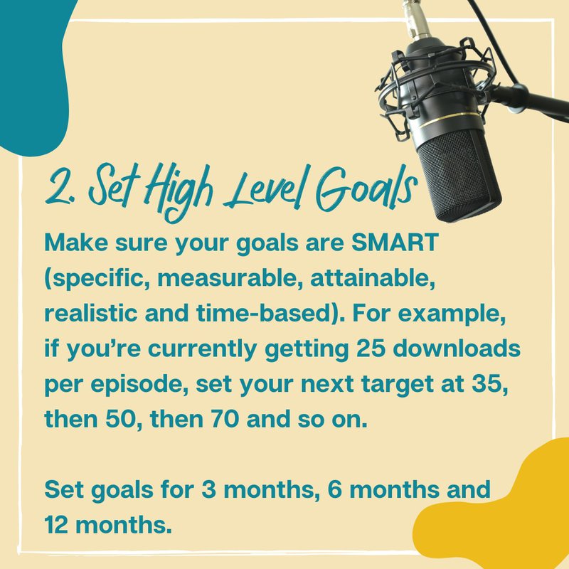 2. Set High Level Goals: Make sure your goals are SMART (specific, measurable, attainable, realistic and time-based). For example, if you’re currently getting 25 downloads per episode, set your next target at 35, then 50, then 70 and so on.  Set goals for 3 months, 6 months and 12 months.